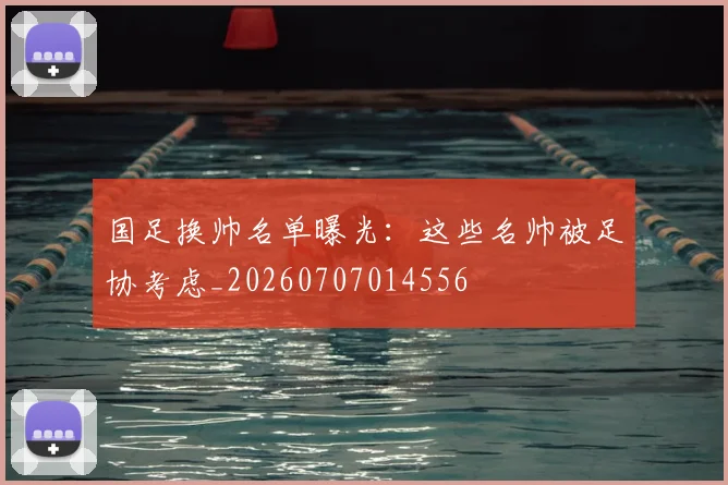 国足换帅名单曝光：这些名帅被足协考虑_20260707014556