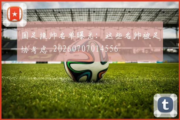 国足换帅名单曝光:这些名帅被足协考虑_20260707014556