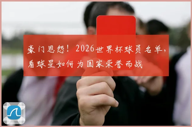豪门恩怨！2026世界杯球员名单，看球星如何为国家荣誉而战