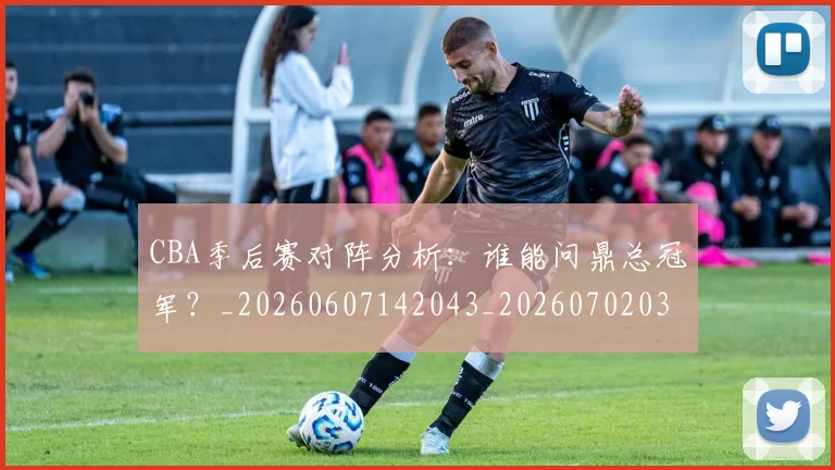 CBA季后赛对阵分析:谁能问鼎总冠军?_20260607142043_20260702035746