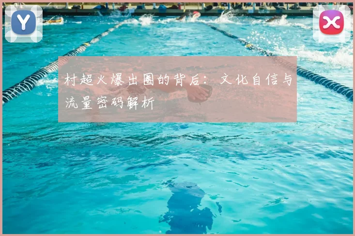 村超火爆出圈的背后：文化自信与流量密码解析