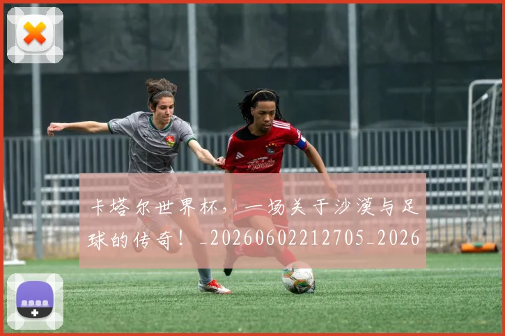 卡塔尔世界杯,一场关于沙漠与足球的传奇!_20260602212705_20260704174559