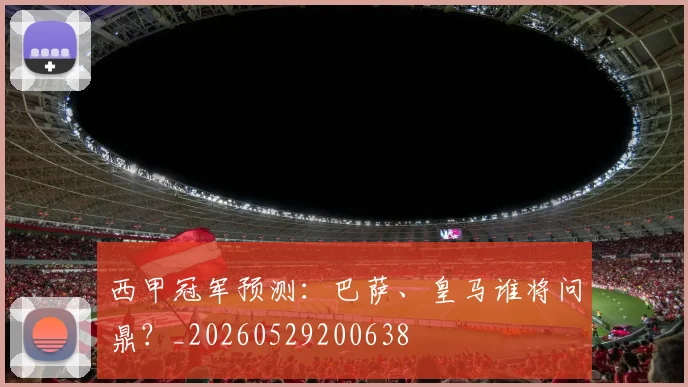 西甲冠军预测：巴萨、皇马谁将问鼎？_20260529200638