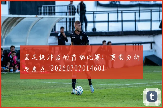 国足换帅后的首场比赛:赛前分析与看点_20260707014601