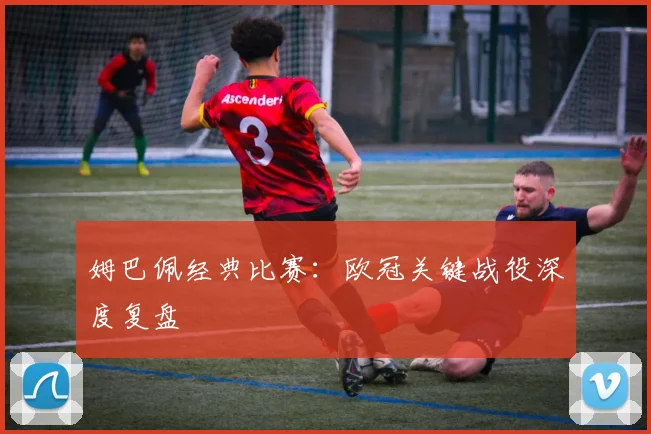 姆巴佩经典比赛：欧冠关键战役深度复盘
