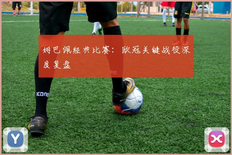 姆巴佩经典比赛:欧冠关键战役深度复盘