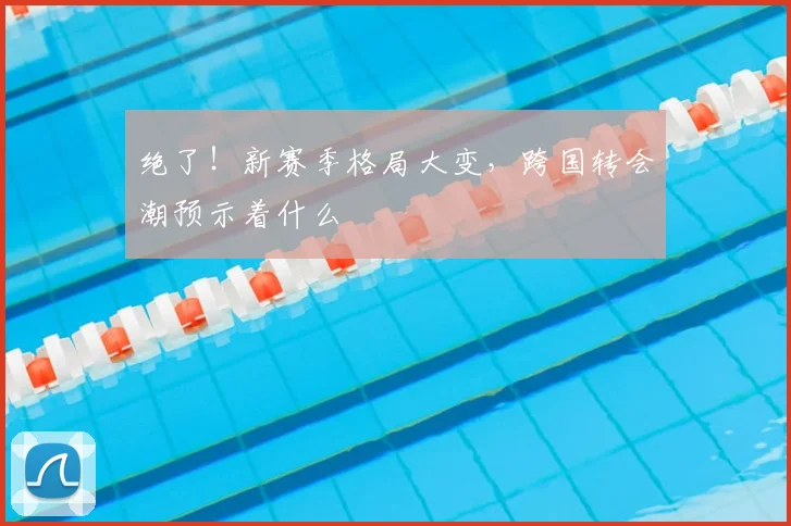 绝了！新赛季格局大变，跨国转会潮预示着什么