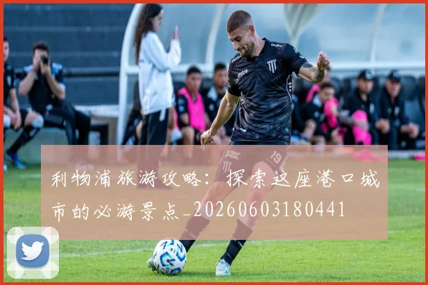 利物浦旅游攻略：探索这座港口城市的必游景点_20260603180441