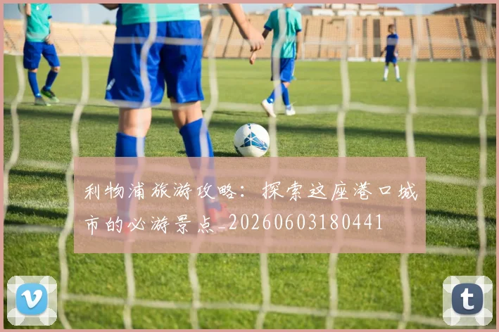 利物浦旅游攻略：探索这座港口城市的必游景点_20260603180441