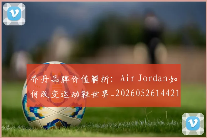 乔丹品牌价值解析：Air Jordan如何改变运动鞋世界_20260526144217