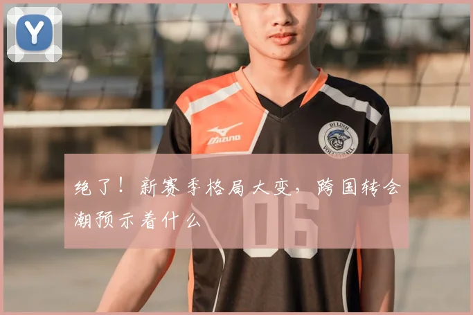 绝了！新赛季格局大变，跨国转会潮预示着什么