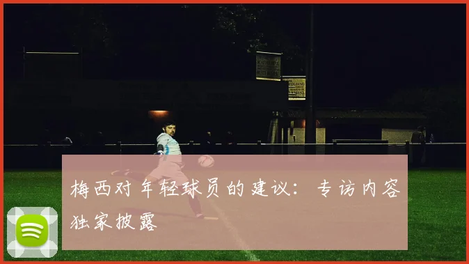 梅西对年轻球员的建议：专访内容独家披露