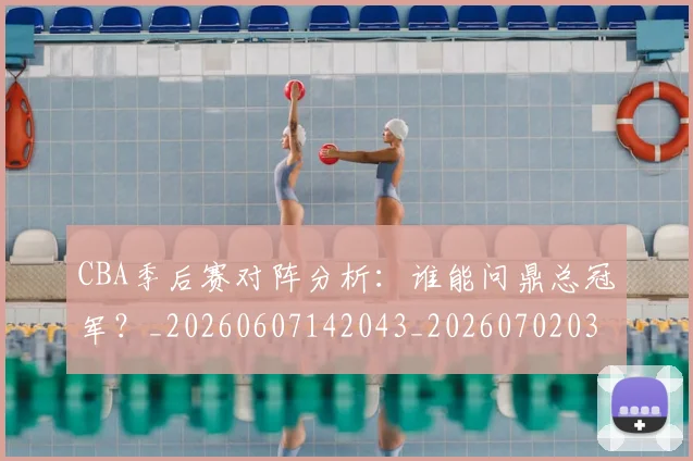 CBA季后赛对阵分析：谁能问鼎总冠军？_20260607142043_20260702035746