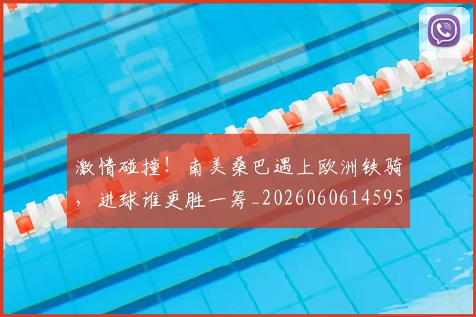 激情碰撞！南美桑巴遇上欧洲铁骑，进球谁更胜一筹_20260606145953