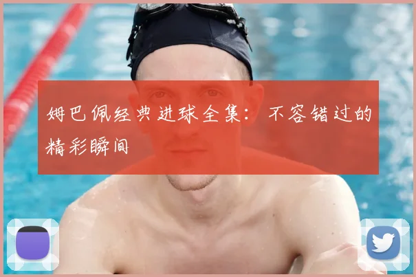 姆巴佩经典进球全集：不容错过的精彩瞬间