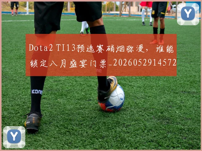 Dota2 TI13预选赛硝烟弥漫,谁能锁定八月盛宴门票_20260529145722