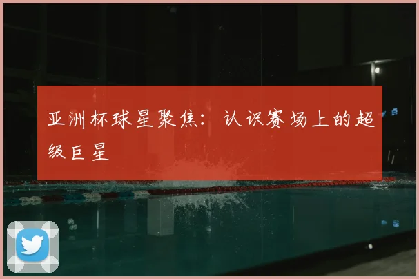 亚洲杯球星聚焦：认识赛场上的超级巨星